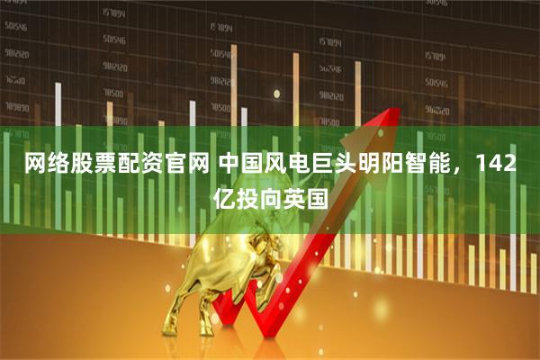 网络股票配资官网 中国风电巨头明阳智能，142亿投向英国