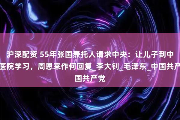 沪深配资 55年张国焘托人请求中央：让儿子到中山医院学习，周恩来作何回复_李大钊_毛泽东_中国共产党
