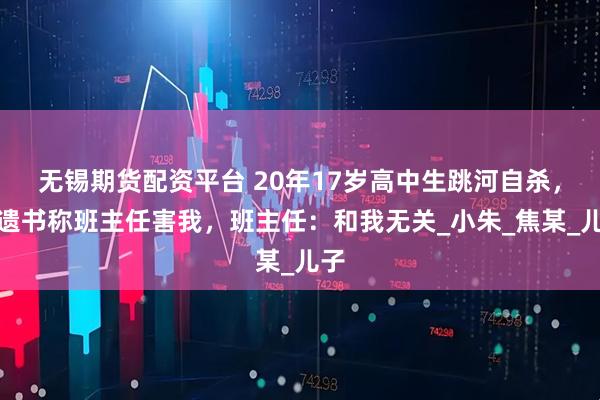 无锡期货配资平台 20年17岁高中生跳河自杀,留遗书称班主任害我,班主任:和我无关_小朱_焦某_儿子