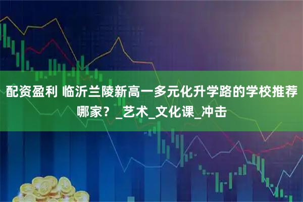 配资盈利 临沂兰陵新高一多元化升学路的学校推荐哪家?_艺术_文化课_冲击