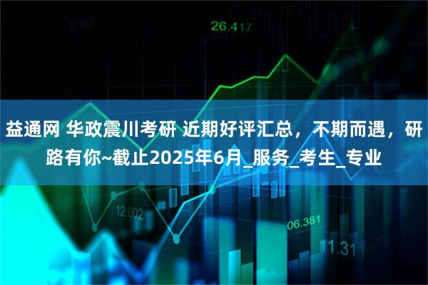 益通网 华政震川考研 近期好评汇总,不期而遇,研路有你~截止2025年6月_服务_考生_专业