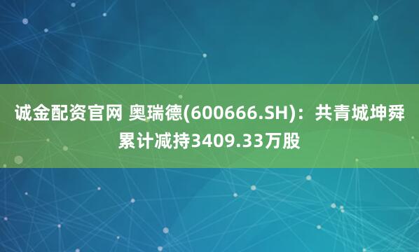 诚金配资官网 奥瑞德(600666.SH):共青城坤舜累计减持3409.33万股