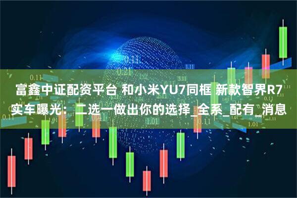 富鑫中证配资平台 和小米YU7同框 新款智界R7实车曝光：二选一做出你的选择_全系_配有_消息