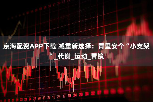 京海配资APP下载 减重新选择：胃里安个“小支架”_代谢_运动_胃镜