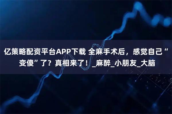 亿策略配资平台APP下载 全麻手术后，感觉自己“ 变傻”了？真相来了！_麻醉_小朋友_大脑