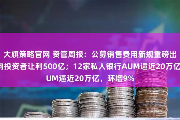 大旗策略官网 资管周报：公募销售费用新规重磅出台，每年向投资者让利500亿；12家私人银行AUM逼近20万亿，环增9%