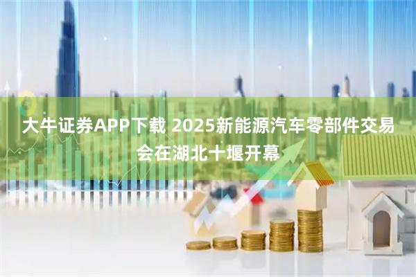 大牛证券APP下载 2025新能源汽车零部件交易会在湖北十堰开幕