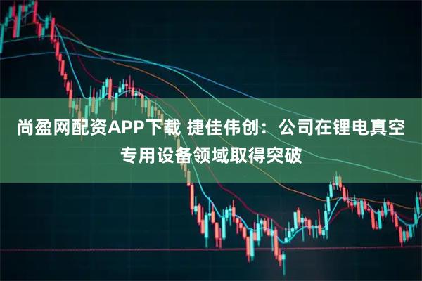 尚盈网配资APP下载 捷佳伟创:公司在锂电真空专用设备领域取得突破