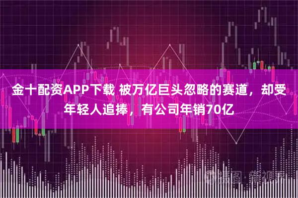 金十配资APP下载 被万亿巨头忽略的赛道,却受年轻人追捧,有公司年销70亿