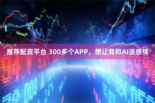 推荐配资平台 300多个APP,想让我和AI谈感情