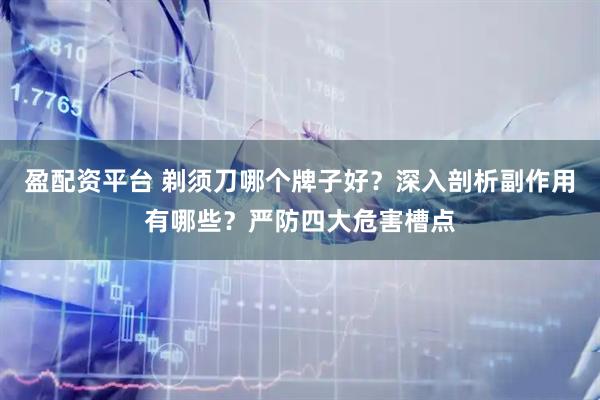 盈配资平台 剃须刀哪个牌子好？深入剖析副作用有哪些？严防四大危害槽点