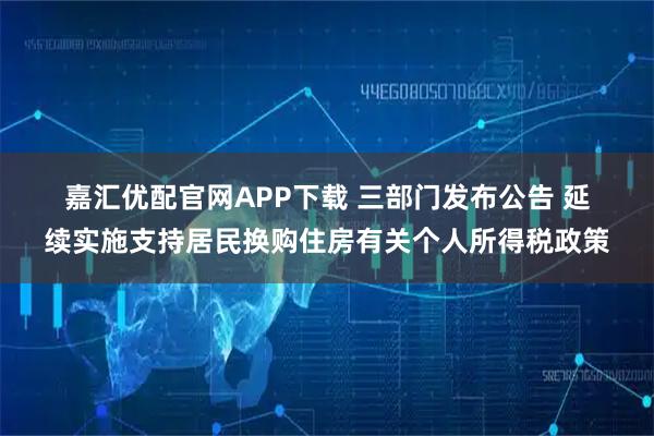 嘉汇优配官网APP下载 三部门发布公告 延续实施支持居民换购住房有关个人所得税政策
