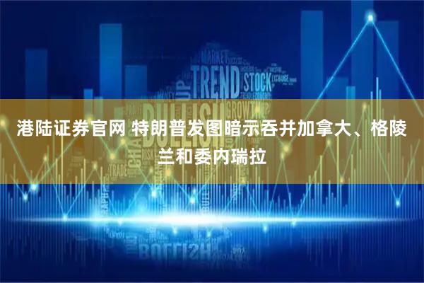 港陆证券官网 特朗普发图暗示吞并加拿大、格陵兰和委内瑞拉