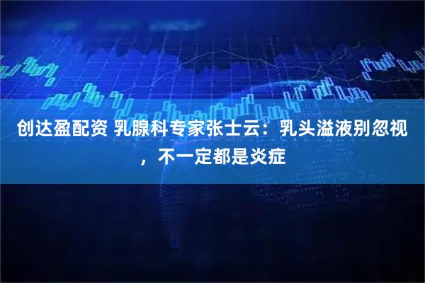 创达盈配资 乳腺科专家张士云:乳头溢液别忽视,不一定都是炎症