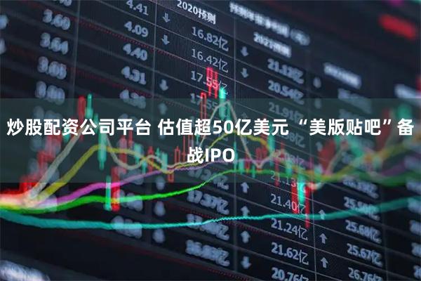 炒股配资公司平台 估值超50亿美元 “美版贴吧”备战IPO