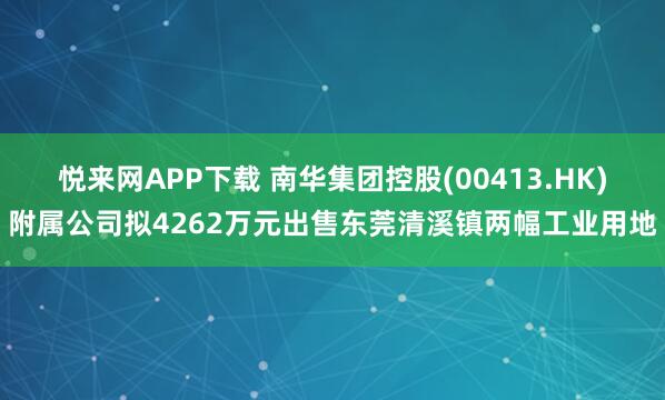 悦来网APP下载 南华集团控股(00413.HK)附属公司拟4262万元出售东莞清溪镇两幅工业用地