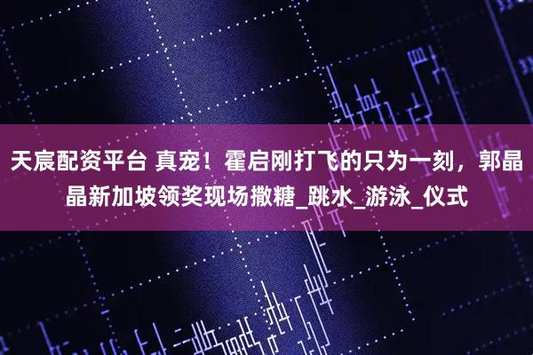 天宸配资平台 真宠！霍启刚打飞的只为一刻，郭晶晶新加坡领奖现场撒糖_跳水_游泳_仪式