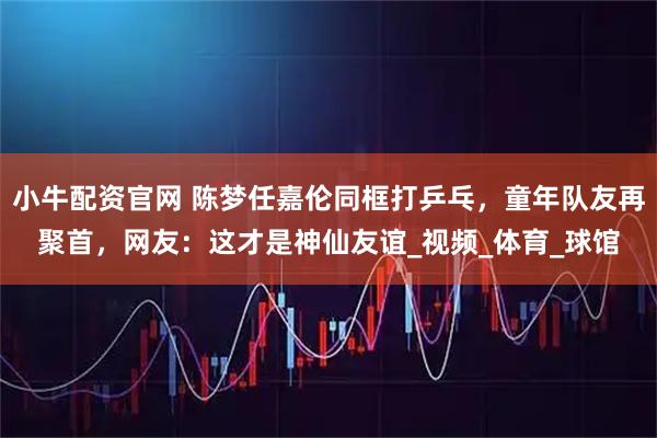 小牛配资官网 陈梦任嘉伦同框打乒乓，童年队友再聚首，网友：这才是神仙友谊_视频_体育_球馆