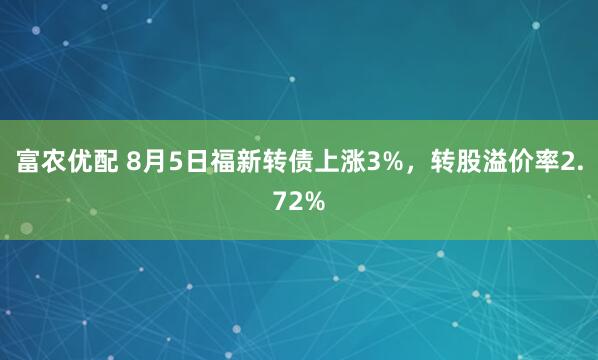 富农优配 8月5日福新转债上涨3%，转股溢价率2.72%