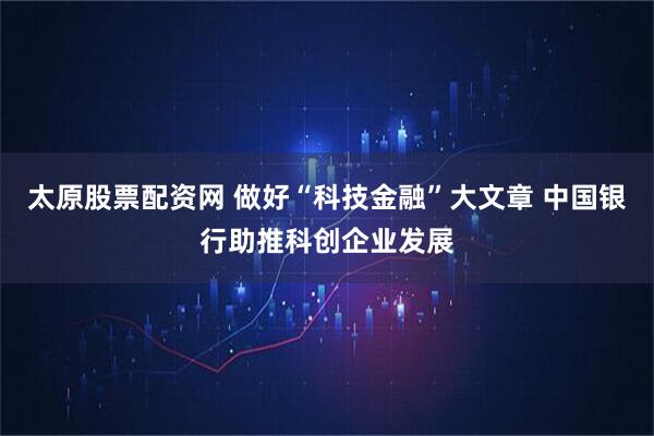 太原股票配资网 做好“科技金融”大文章 中国银行助推科创企业发展