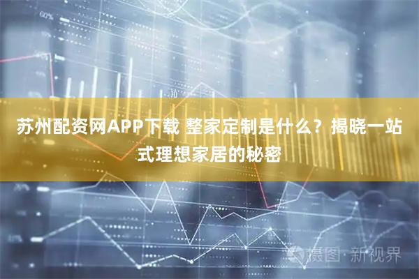 苏州配资网APP下载 整家定制是什么？揭晓一站式理想家居的秘密