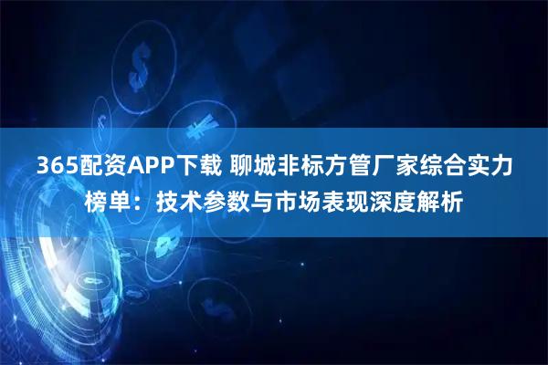 365配资APP下载 聊城非标方管厂家综合实力榜单：技术参数与市场表现深度解析