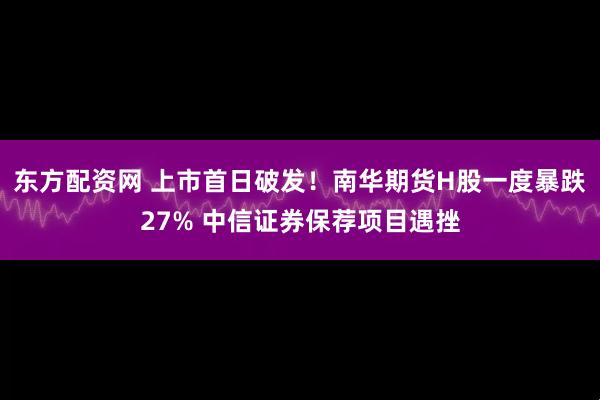东方配资网 上市首日破发!南华期货H股一度暴跌27% 中信证券保荐项目遇挫